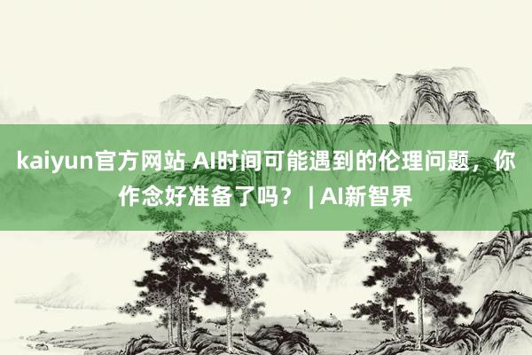 kaiyun官方网站 AI时间可能遇到的伦理问题，你作念好准备了吗？ | AI新智界