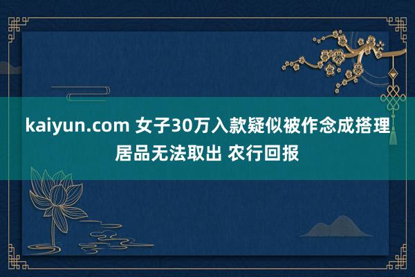 kaiyun.com 女子30万入款疑似被作念成搭理居品无法取出 农行回报