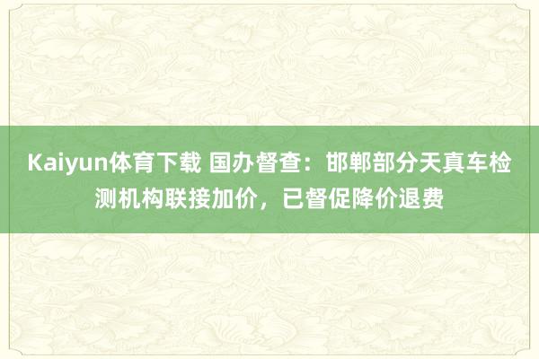 Kaiyun体育下载 国办督查：邯郸部分天真车检测机构联接加价，已督促降价退费