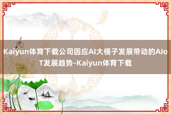 Kaiyun体育下载公司因应AI大模子发展带动的AIoT发展趋势-Kaiyun体育下载