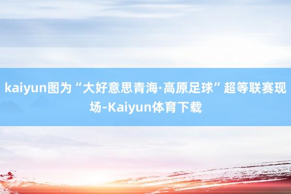 kaiyun图为“大好意思青海·高原足球”超等联赛现场-Kaiyun体育下载