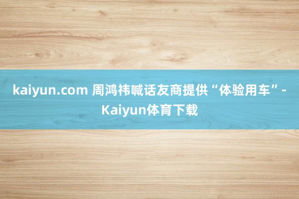 kaiyun.com 　　周鸿祎喊话友商提供“体验用车”-Kaiyun体育下载