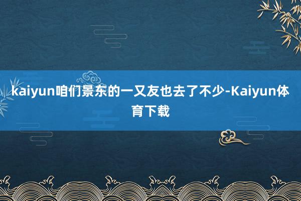 kaiyun咱们景东的一又友也去了不少-Kaiyun体育下载