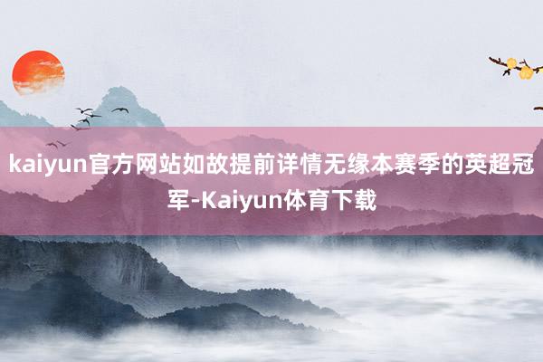 kaiyun官方网站如故提前详情无缘本赛季的英超冠军-Kaiyun体育下载