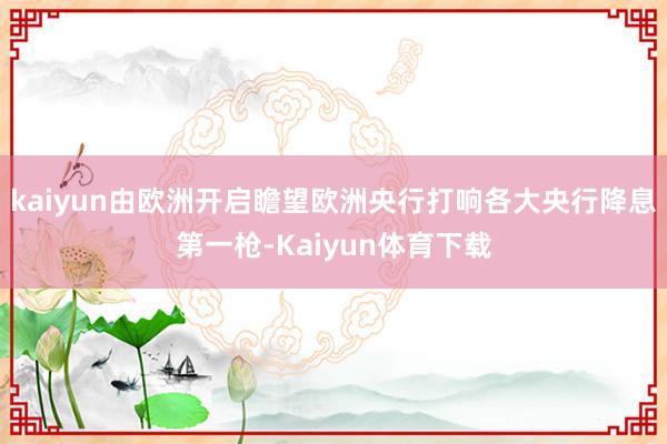 kaiyun由欧洲开启瞻望欧洲央行打响各大央行降息第一枪-Kaiyun体育下载