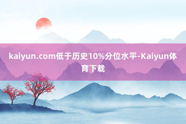 kaiyun.com低于历史10%分位水平-Kaiyun体育下载