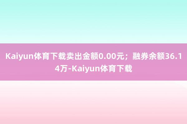 Kaiyun体育下载卖出金额0.00元；融券余额36.14万-Kaiyun体育下载