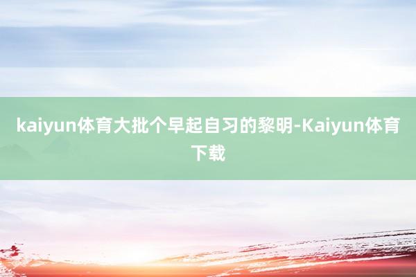 kaiyun体育大批个早起自习的黎明-Kaiyun体育下载