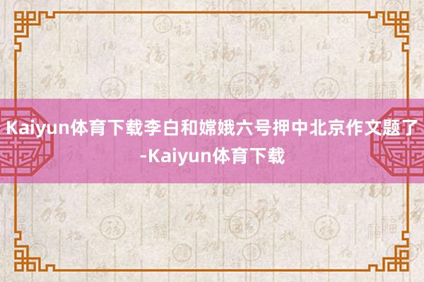 Kaiyun体育下载李白和嫦娥六号押中北京作文题了-Kaiyun体育下载