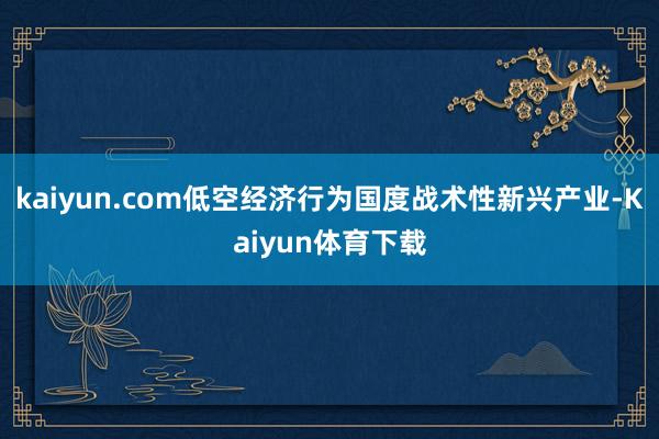 kaiyun.com低空经济行为国度战术性新兴产业-Kaiyun体育下载