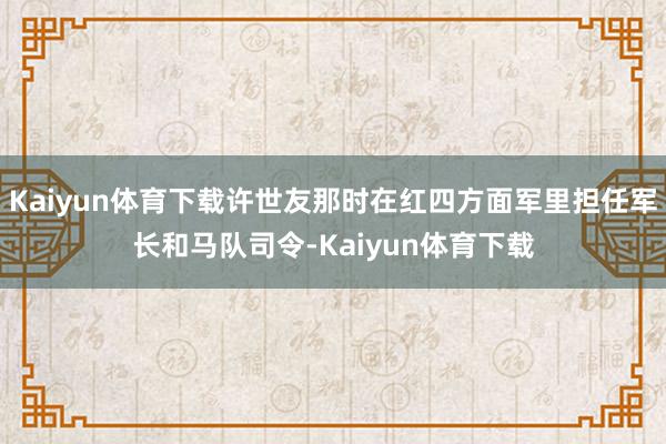 Kaiyun体育下载许世友那时在红四方面军里担任军长和马队司令-Kaiyun体育下载