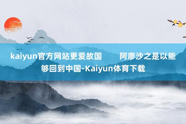 kaiyun官方网站更爱故国        阿廖沙之是以能够回到中国-Kaiyun体育下载