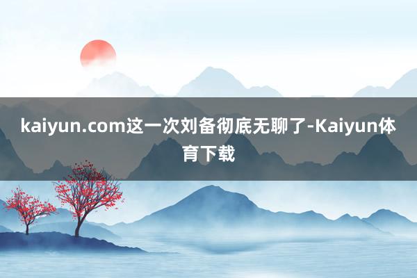 kaiyun.com这一次刘备彻底无聊了-Kaiyun体育下
