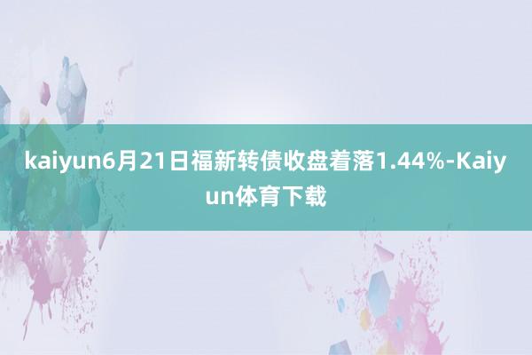 kaiyun6月21日福新转债收盘着落1.44%-Kaiyun体育下载