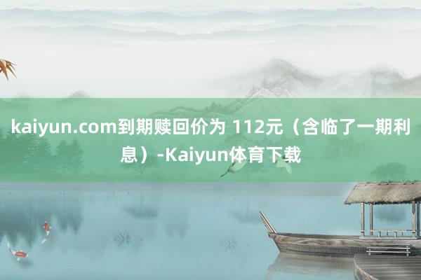 kaiyun.com到期赎回价为 112元（含临了一期利息）-Kaiyun体育下载