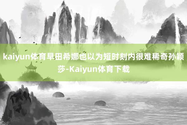 kaiyun体育早田希娜也以为短时刻内很难稀奇孙颖莎-Kaiyun体育下载