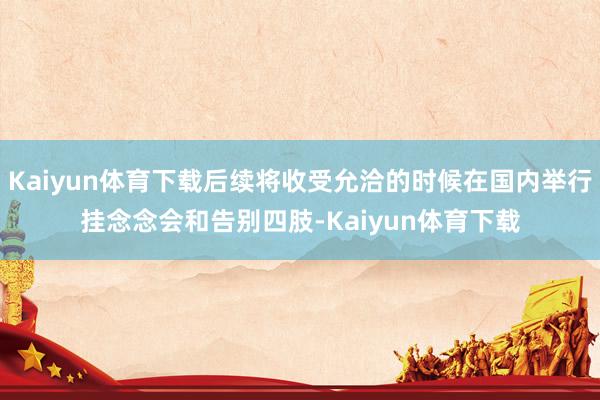 Kaiyun体育下载后续将收受允洽的时候在国内举行挂念念会和告别四肢-Kaiyun体育下载