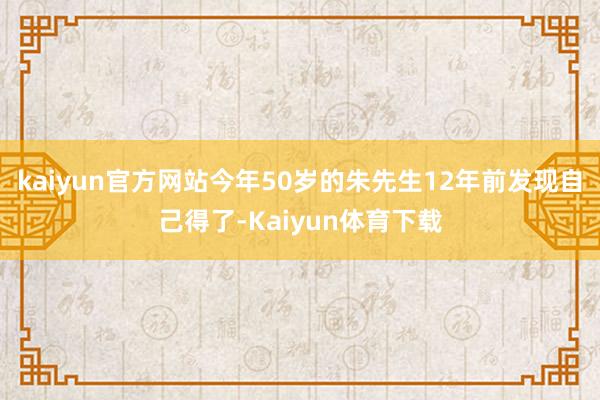 kaiyun官方网站今年50岁的朱先生12年前发现自己得了-Kaiyun体育下载