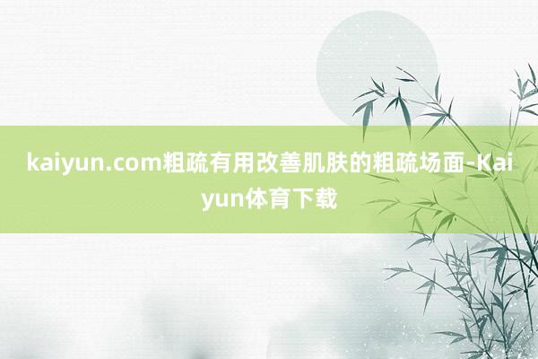 kaiyun.com粗疏有用改善肌肤的粗疏场面-Kaiyun体育下载