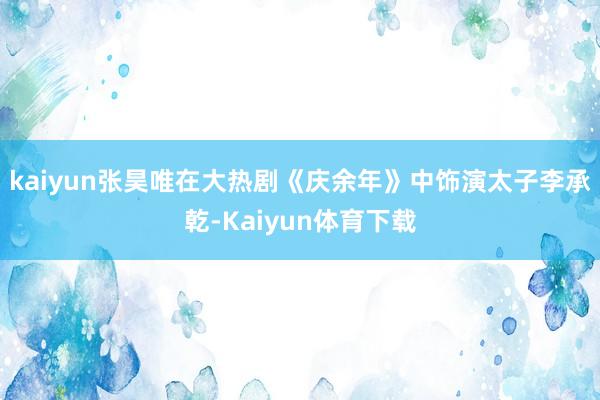 kaiyun张昊唯在大热剧《庆余年》中饰演太子李承乾-Kaiyun体育下载