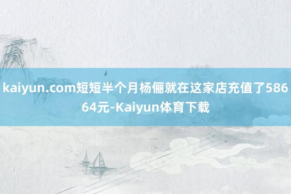 kaiyun.com短短半个月杨俪就在这家店充值了58664元-Kaiyun体育下载