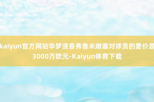 kaiyun官方网站华梦浸香弗鲁米嫩塞对球员的要价是3000万欧元-Kaiyun体育下载