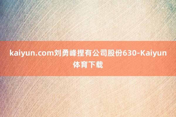 kaiyun.com刘勇峰捏有公司股份630-Kaiyun体育下载