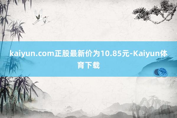 kaiyun.com正股最新价为10.85元-Kaiyun体育下载