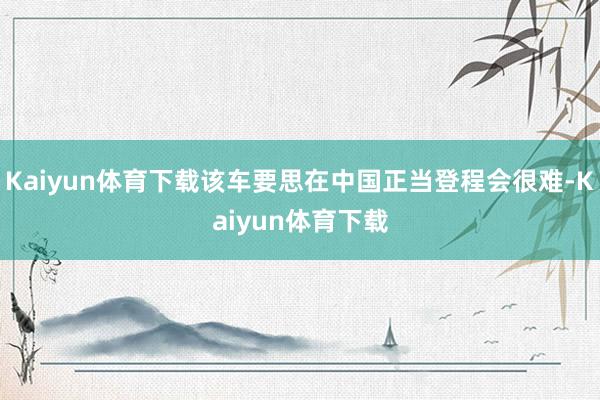 Kaiyun体育下载该车要思在中国正当登程会很难-Kaiyun体育下载