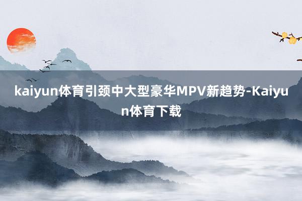 kaiyun体育引颈中大型豪华MPV新趋势-Kaiyun体育下载