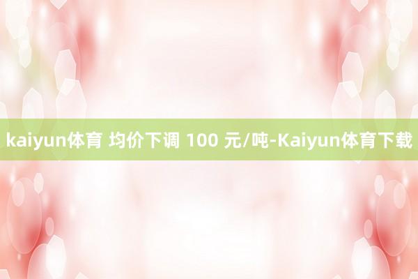 kaiyun体育 均价下调 100 元/吨-Kaiyun体育下载