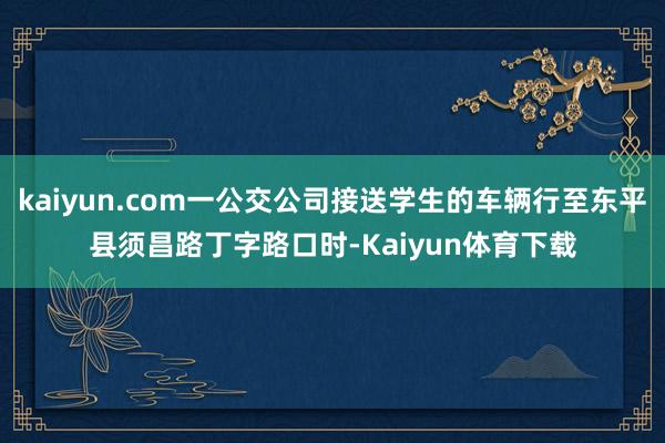 kaiyun.com一公交公司接送学生的车辆行至东平县须昌路丁字路口时-Kaiyun体育下载