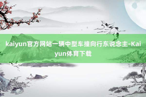 kaiyun官方网站一辆中型车撞向行东说念主-Kaiyun体育下载