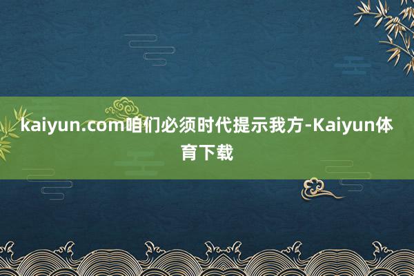 kaiyun.com咱们必须时代提示我方-Kaiyun体育下载