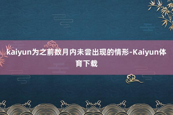 kaiyun为之前数月内未尝出现的情形-Kaiyun体育下载