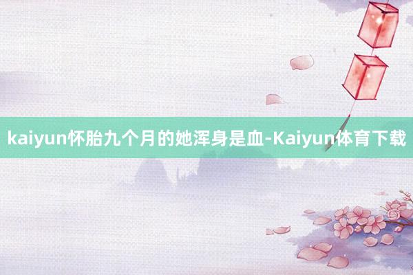 kaiyun怀胎九个月的她浑身是血-Kaiyun体育下载