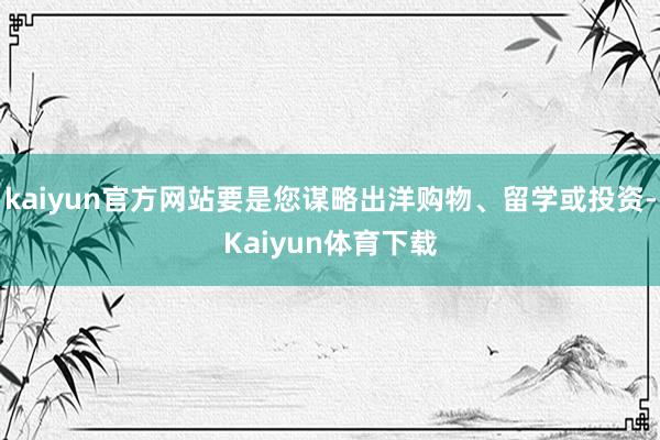 kaiyun官方网站要是您谋略出洋购物、留学或投资-Kaiyun体育下载