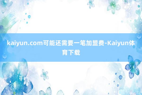 kaiyun.com可能还需要一笔加盟费-Kaiyun体育下载