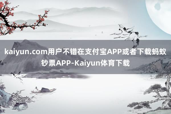 kaiyun.com用户不错在支付宝APP或者下载蚂蚁钞票APP-Kaiyun体育下载