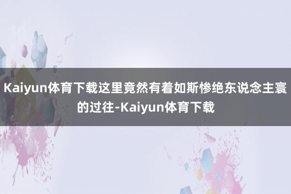 Kaiyun体育下载这里竟然有着如斯惨绝东说念主寰的过往-Kaiyun体育下载