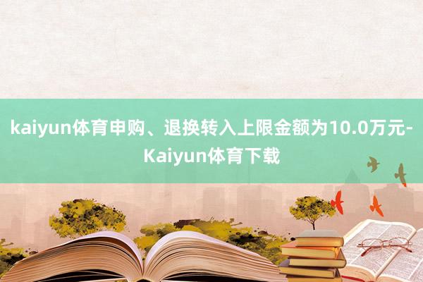 kaiyun体育申购、退换转入上限金额为10.0万元-Kaiyun体育下载