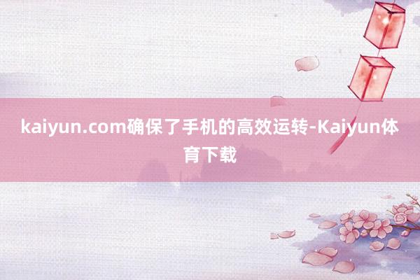 kaiyun.com确保了手机的高效运转-Kaiyun体育下载