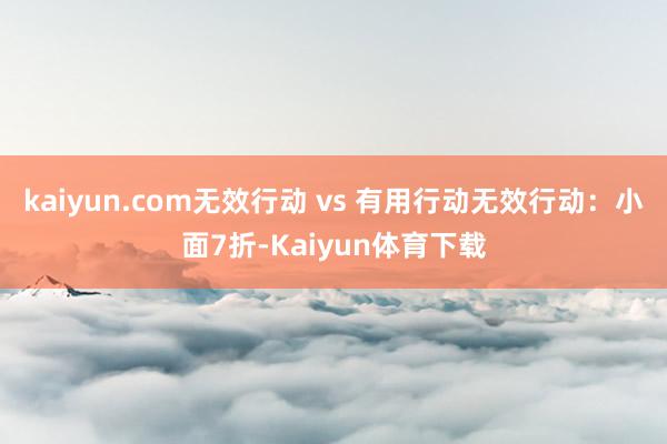 kaiyun.com无效行动 vs 有用行动无效行动：小面7折-Kaiyun体育下载