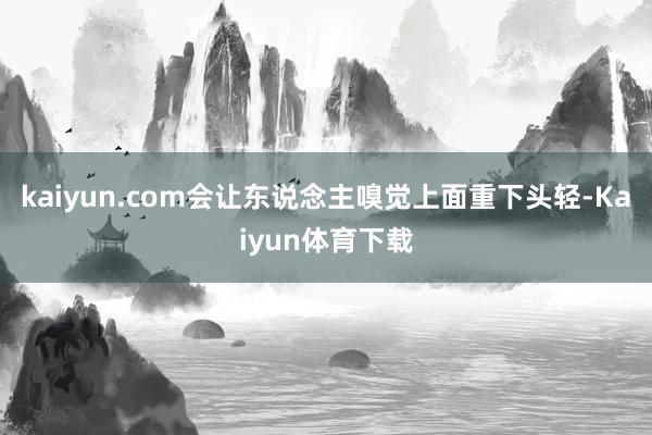 kaiyun.com会让东说念主嗅觉上面重下头轻-Kaiyun体育下载