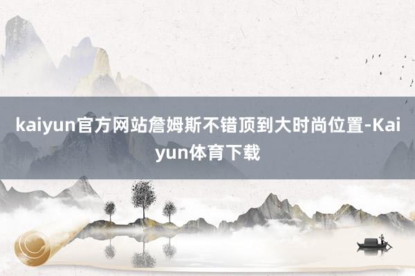 kaiyun官方网站詹姆斯不错顶到大时尚位置-Kaiyun体