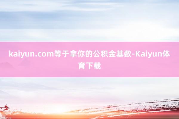 kaiyun.com等于拿你的公积金基数-Kaiyun体育下载