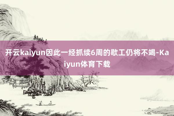 开云kaiyun因此一经抓续6周的歇工仍将不竭-Kaiyun体育下载