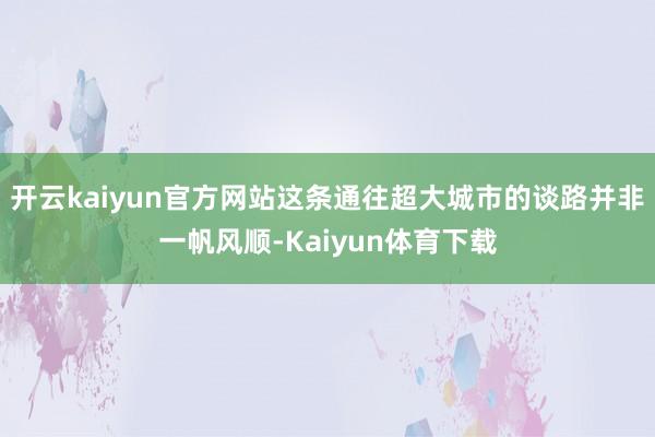 开云kaiyun官方网站这条通往超大城市的谈路并非一帆风顺-Kaiyun体育下载