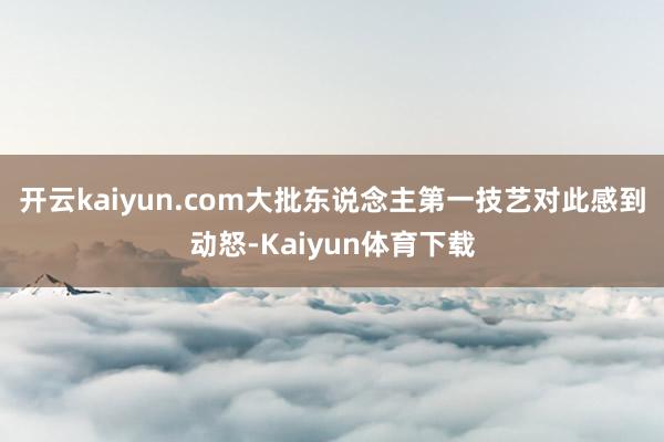 开云kaiyun.com大批东说念主第一技艺对此感到动怒-Kaiyun体育下载