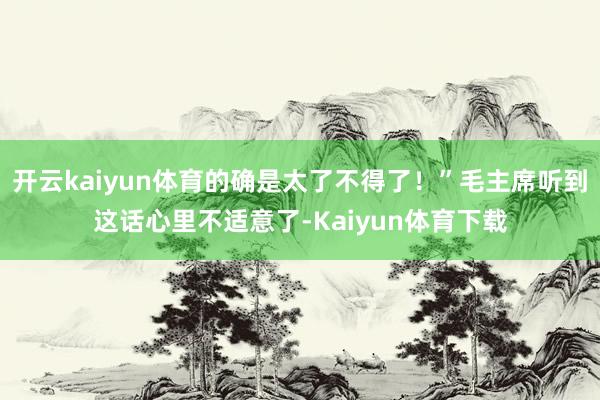 开云kaiyun体育的确是太了不得了！”毛主席听到这话心里不适意了-Kaiyun体育下载